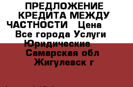 ПРЕДЛОЖЕНИЕ КРЕДИТА МЕЖДУ ЧАСТНОСТИ › Цена ­ 0 - Все города Услуги » Юридические   . Самарская обл.,Жигулевск г.